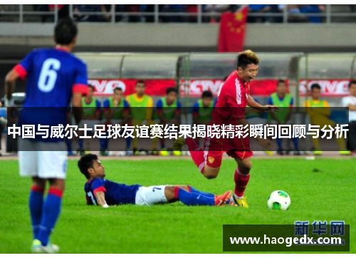 中国与威尔士足球友谊赛结果揭晓精彩瞬间回顾与分析
